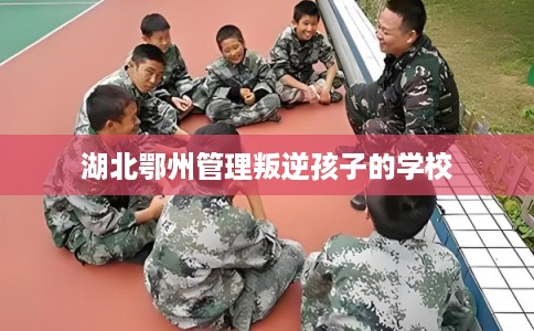 湖北鄂州管理叛逆孩子的学校
