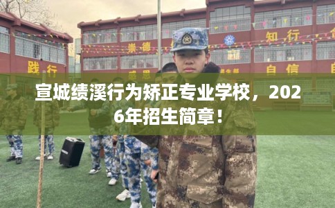 宣城绩溪行为矫正专业学校，2026年招生简章！