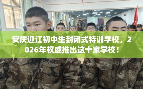 安庆迎江初中生封闭式特训学校，2026年权威推出这十家学校！