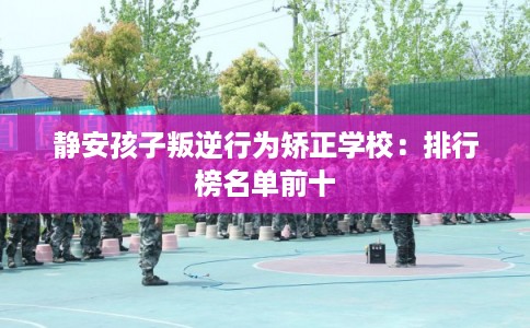 静安孩子叛逆行为矫正学校：排行榜名单前十