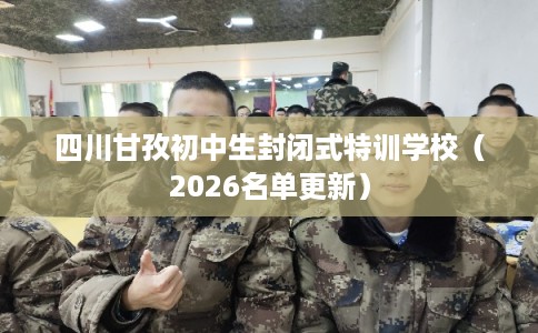 四川甘孜初中生封闭式特训学校（2026名单更新）
