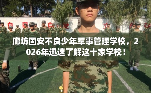 廊坊固安不良少年军事管理学校,2026年迅速了解这十家学校! 廊坊固安不良少年军事管理学校,2026年迅速了解这十家学校!