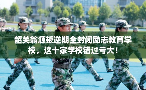 韶关翁源叛逆期全封闭励志教育学校，这十家学校错过亏大！