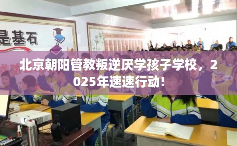 北京朝阳管教叛逆厌学孩子学校，2025年速速行动!
