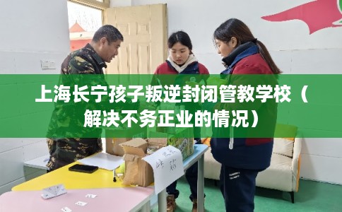 上海长宁孩子叛逆封闭管教学校（解决不务正业的情况）