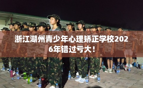 浙江湖州青少年心理矫正学校2026年错过亏大！