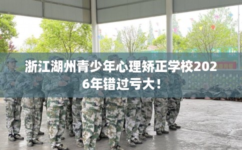 浙江湖州青少年心理矫正学校2026年错过亏大！