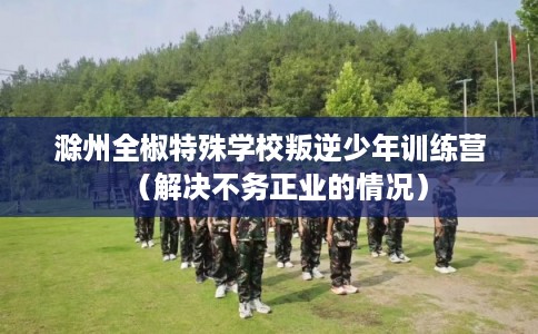 滁州全椒特殊学校叛逆少年训练营（解决不务正业的情况）