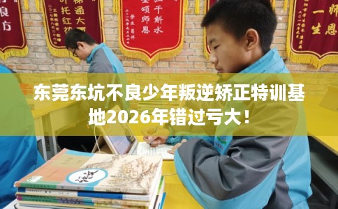 东莞东坑不良少年叛逆矫正特训基地2026年错过亏大! 东莞东坑不良少年叛逆矫正特训基地2026年错过亏大!