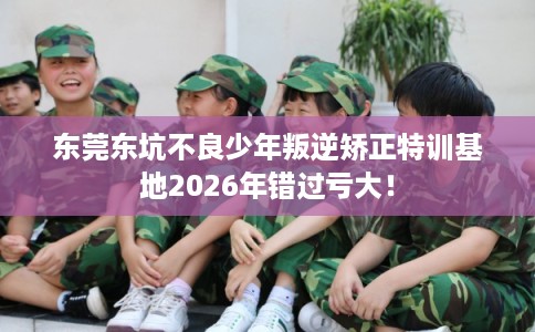 东莞东坑不良少年叛逆矫正特训基地2026年错过亏大！