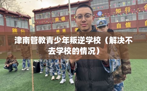 津南管教青少年叛逆学校（解决不去学校的情况）