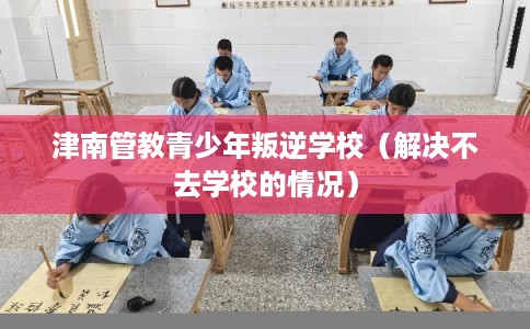 津南管教青少年叛逆学校（解决不去学校的情况）