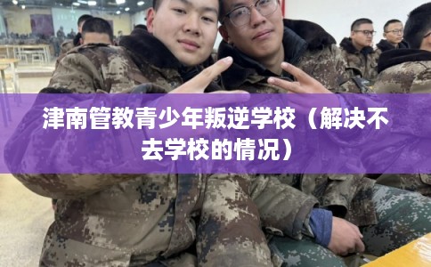 津南管教青少年叛逆学校（解决不去学校的情况）