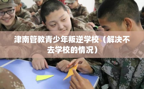 津南管教青少年叛逆学校（解决不去学校的情况）