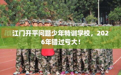 江门开平问题少年特训学校，2026年错过亏大！
