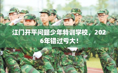 江门开平问题少年特训学校，2026年错过亏大！