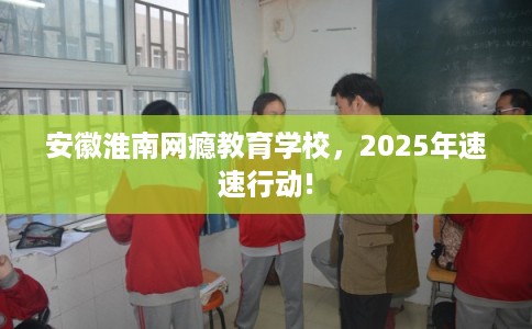 安徽淮南网瘾教育学校，2025年速速行动!