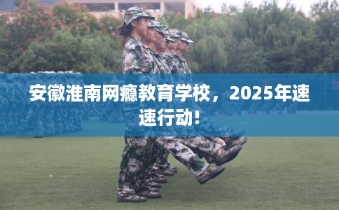 安徽淮南网瘾教育学校，2025年速速行动!