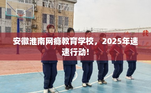 安徽淮南网瘾教育学校，2025年速速行动!
