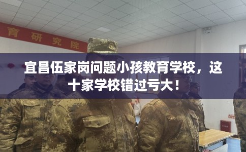 宜昌伍家岗问题小孩教育学校，这十家学校错过亏大！