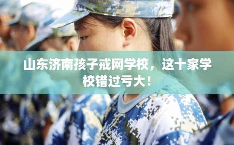 山东济南孩子戒网学校，这十家学校错过亏大！