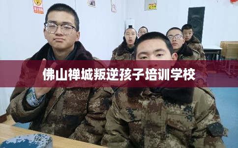 佛山禅城叛逆孩子培训学校