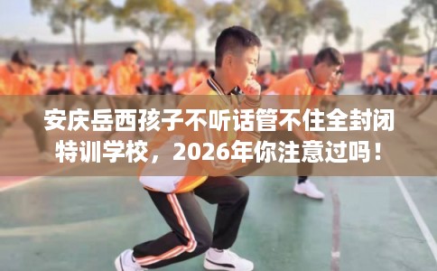 安庆岳西孩子不听话管不住全封闭特训学校，2026年你注意过吗！