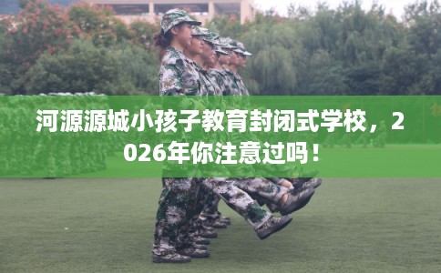河源源城小孩子教育封闭式学校,2026年你注意过吗! 河源源城小孩子教育封闭式学校,2026年你注意过吗!