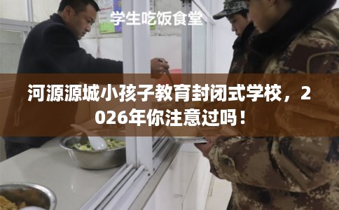 河源源城小孩子教育封闭式学校,2026年你注意过吗! 河源源城小孩子教育封闭式学校,2026年你注意过吗!