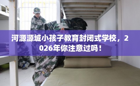 河源源城小孩子教育封闭式学校,2026年你注意过吗! 河源源城小孩子教育封闭式学校,2026年你注意过吗!