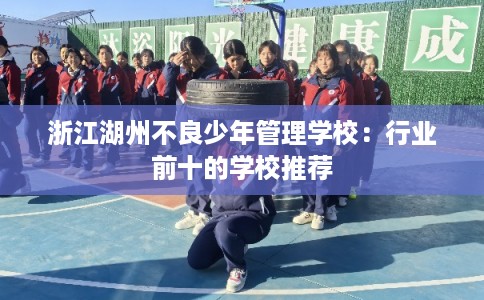 浙江湖州不良少年管理学校：行业前十的学校推荐