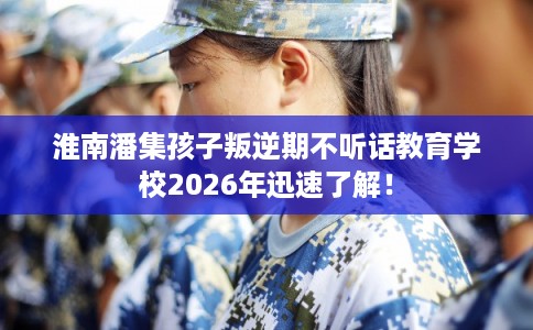 淮南潘集孩子叛逆期不听话教育学校2026年迅速了解！