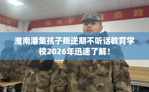 淮南潘集孩子叛逆期不听话教育学校2026年迅速了解！