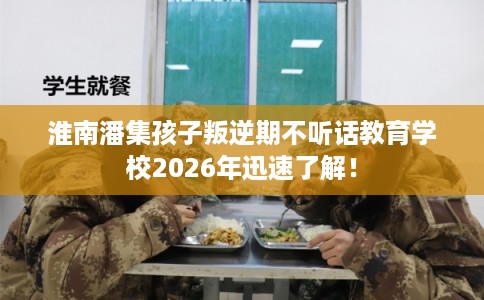 淮南潘集孩子叛逆期不听话教育学校2026年迅速了解！