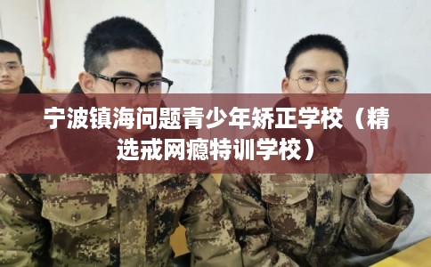 宁波镇海问题青少年矫正学校（精选戒网瘾特训学校）