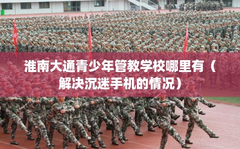 淮南大通青少年管教学校哪里有（解决沉迷手机的情况）