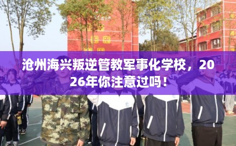 沧州海兴叛逆管教军事化学校，2026年你注意过吗！