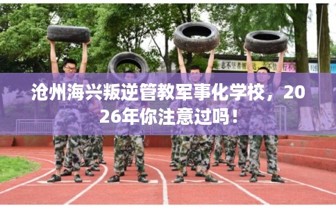 沧州海兴叛逆管教军事化学校，2026年你注意过吗！