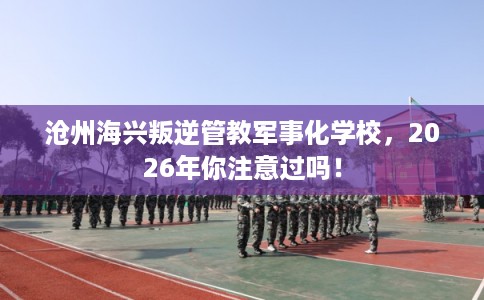 沧州海兴叛逆管教军事化学校，2026年你注意过吗！