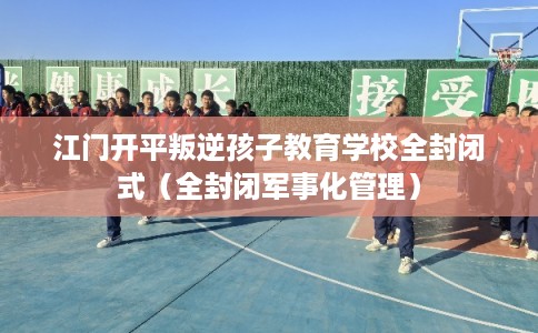 江门开平叛逆孩子教育学校全封闭式（全封闭军事化管理）