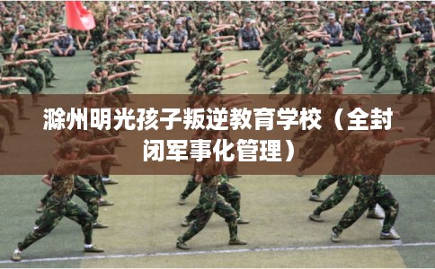 滁州明光孩子叛逆教育学校（全封闭军事化管理）