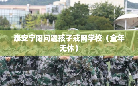 泰安宁阳问题孩子戒网学校（全年无休）