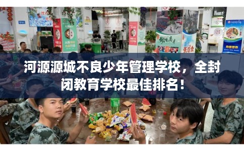 河源源城不良少年管理学校，全封闭教育学校最佳排名！