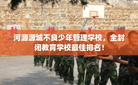 河源源城不良少年管理学校，全封闭教育学校最佳排名！
