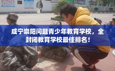 咸宁崇阳问题青少年教育学校，全封闭教育学校最佳排名！