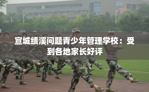 宣城绩溪问题青少年管理学校：受到各地家长好评