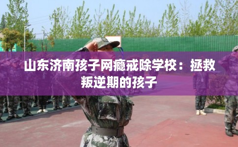山东济南孩子网瘾戒除学校：拯救叛逆期的孩子
