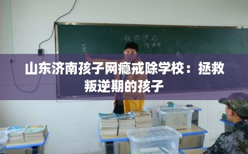 山东济南孩子网瘾戒除学校：拯救叛逆期的孩子