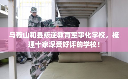 马鞍山和县叛逆教育军事化学校，梳理十家深受好评的学校！