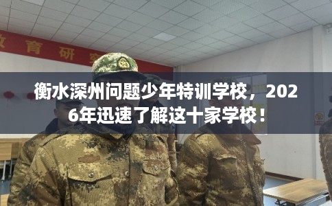 衡水深州问题少年特训学校，2026年迅速了解这十家学校！